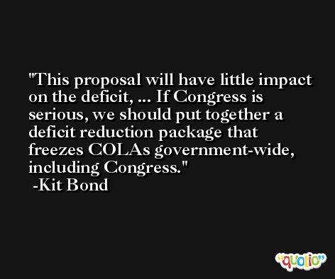 This proposal will have little impact on the deficit, ... If Congress is serious, we should put together a deficit reduction package that freezes COLAs government-wide, including Congress. -Kit Bond
