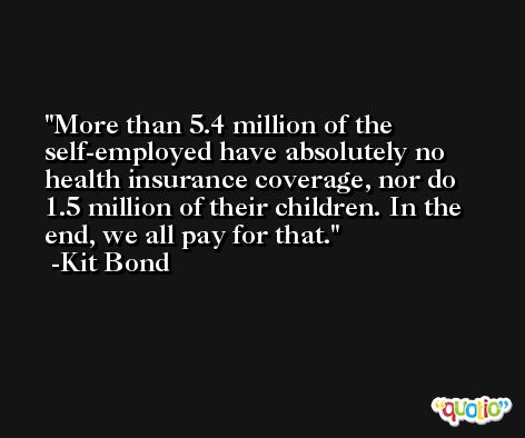 More than 5.4 million of the self-employed have absolutely no health insurance coverage, nor do 1.5 million of their children. In the end, we all pay for that. -Kit Bond