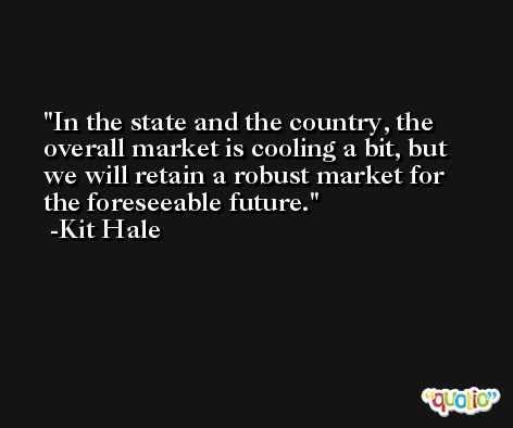 In the state and the country, the overall market is cooling a bit, but we will retain a robust market for the foreseeable future. -Kit Hale