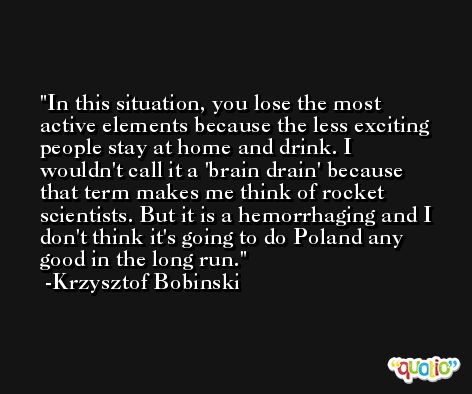 In this situation, you lose the most active elements because the less exciting people stay at home and drink. I wouldn't call it a 'brain drain' because that term makes me think of rocket scientists. But it is a hemorrhaging and I don't think it's going to do Poland any good in the long run. -Krzysztof Bobinski