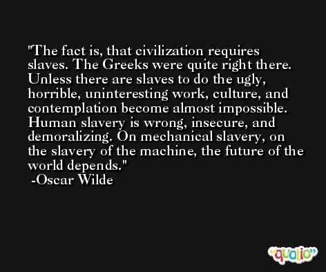 The fact is, that civilization requires slaves. The Greeks were quite right there. Unless there are slaves to do the ugly, horrible, uninteresting work, culture, and contemplation become almost impossible. Human slavery is wrong, insecure, and demoralizing. On mechanical slavery, on the slavery of the machine, the future of the world depends. -Oscar Wilde
