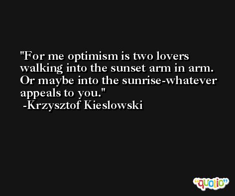 For me optimism is two lovers walking into the sunset arm in arm. Or maybe into the sunrise-whatever appeals to you. -Krzysztof Kieslowski