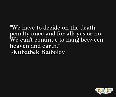 We have to decide on the death penalty once and for all: yes or no. We can't continue to hang between heaven and earth. -Kubatbek Baibolov