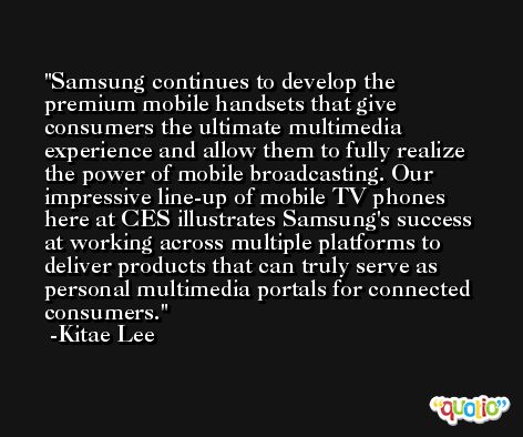 Samsung continues to develop the premium mobile handsets that give consumers the ultimate multimedia experience and allow them to fully realize the power of mobile broadcasting. Our impressive line-up of mobile TV phones here at CES illustrates Samsung's success at working across multiple platforms to deliver products that can truly serve as personal multimedia portals for connected consumers. -Kitae Lee