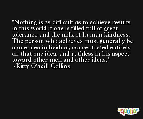 Nothing is as difficult as to achieve results in this world if one is filled full of great tolerance and the milk of human kindness. The person who achieves must generally be a one-idea individual, concentrated entirely on that one idea, and ruthless in his aspect toward other men and other ideas. -Kitty O'neill Collins