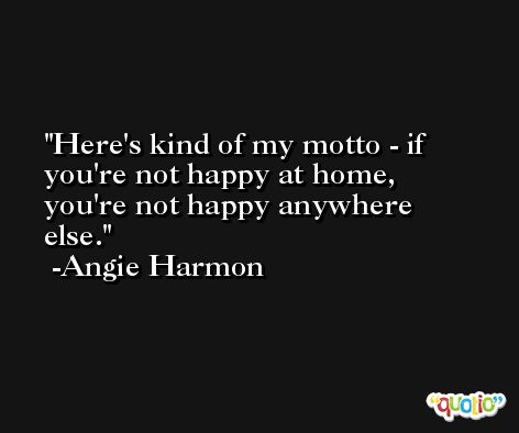 Here's kind of my motto - if you're not happy at home, you're not happy anywhere else. -Angie Harmon