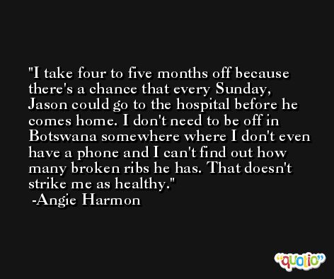 I take four to five months off because there's a chance that every Sunday, Jason could go to the hospital before he comes home. I don't need to be off in Botswana somewhere where I don't even have a phone and I can't find out how many broken ribs he has. That doesn't strike me as healthy. -Angie Harmon