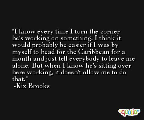 I know every time I turn the corner he's working on something. I think it would probably be easier if I was by myself to head for the Caribbean for a month and just tell everybody to leave me alone. But when I know he's sitting over here working, it doesn't allow me to do that. -Kix Brooks