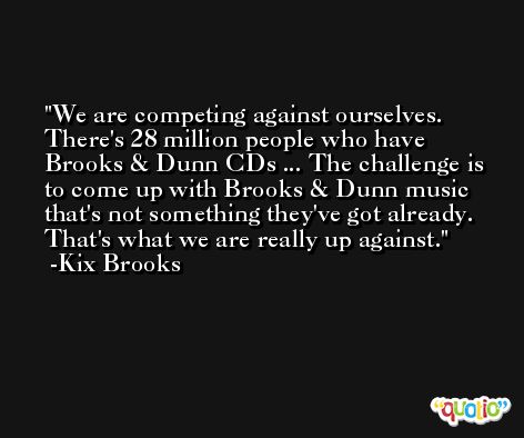 We are competing against ourselves. There's 28 million people who have Brooks & Dunn CDs ... The challenge is to come up with Brooks & Dunn music that's not something they've got already. That's what we are really up against. -Kix Brooks
