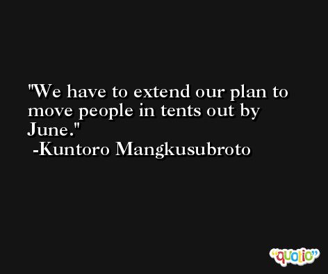 We have to extend our plan to move people in tents out by June. -Kuntoro Mangkusubroto