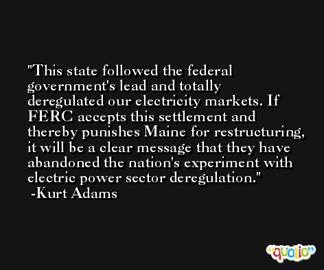 This state followed the federal government's lead and totally deregulated our electricity markets. If FERC accepts this settlement and thereby punishes Maine for restructuring, it will be a clear message that they have abandoned the nation's experiment with electric power sector deregulation. -Kurt Adams