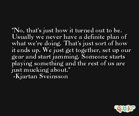 No, that's just how it turned out to be. Usually we never have a definite plan of what we're doing. That's just sort of how it ends up. We just get together, set up our gear and start jamming. Someone starts playing something and the rest of us are just mucking about. -Kjartan Sveinsson