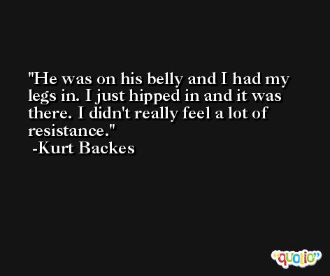 He was on his belly and I had my legs in. I just hipped in and it was there. I didn't really feel a lot of resistance. -Kurt Backes