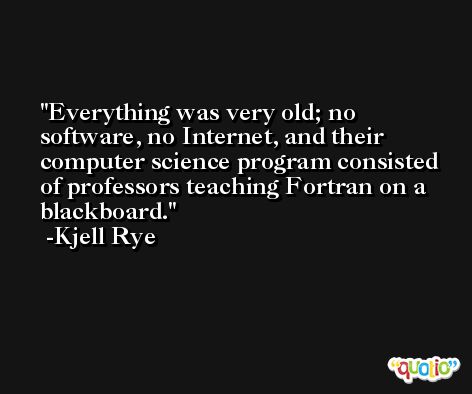 Everything was very old; no software, no Internet, and their computer science program consisted of professors teaching Fortran on a blackboard. -Kjell Rye