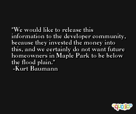 We would like to release this information to the developer community, because they invested the money into this, and we certainly do not want future homeowners in Maple Park to be below the flood plain. -Kurt Baumann