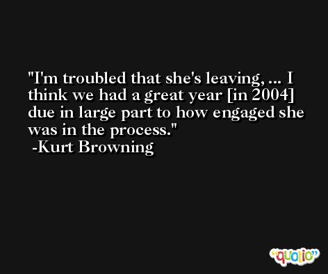 I'm troubled that she's leaving, ... I think we had a great year [in 2004] due in large part to how engaged she was in the process. -Kurt Browning