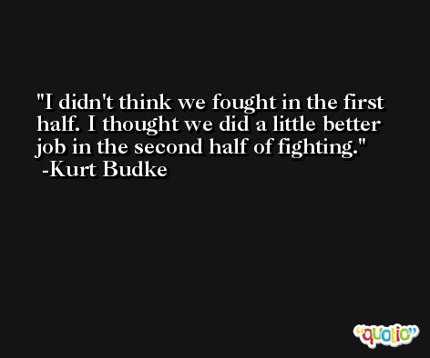 I didn't think we fought in the first half. I thought we did a little better job in the second half of fighting. -Kurt Budke