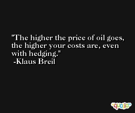 The higher the price of oil goes, the higher your costs are, even with hedging. -Klaus Breil