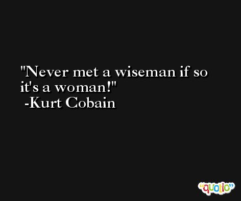 Never met a wiseman if so it's a woman! -Kurt Cobain