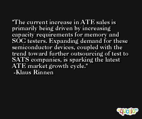 The current increase in ATE sales is primarily being driven by increasing capacity requirements for memory and SOC testers. Expanding demand for these semiconductor devices, coupled with the trend toward further outsourcing of test to SATS companies, is sparking the latest ATE market growth cycle. -Klaus Rinnen