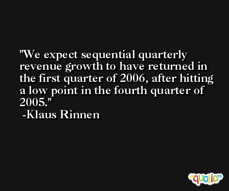 We expect sequential quarterly revenue growth to have returned in the first quarter of 2006, after hitting a low point in the fourth quarter of 2005. -Klaus Rinnen