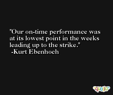 Our on-time performance was at its lowest point in the weeks leading up to the strike. -Kurt Ebenhoch