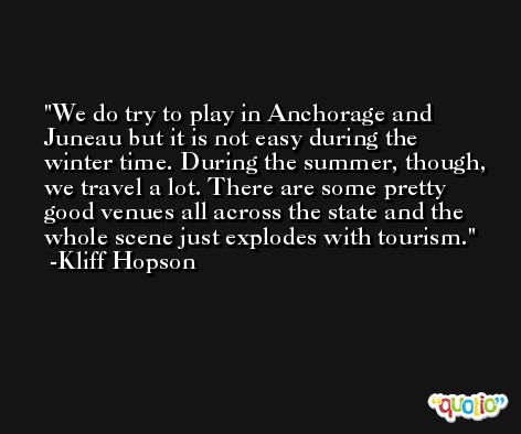 We do try to play in Anchorage and Juneau but it is not easy during the winter time. During the summer, though, we travel a lot. There are some pretty good venues all across the state and the whole scene just explodes with tourism. -Kliff Hopson