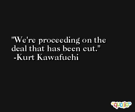 We're proceeding on the deal that has been cut. -Kurt Kawafuchi
