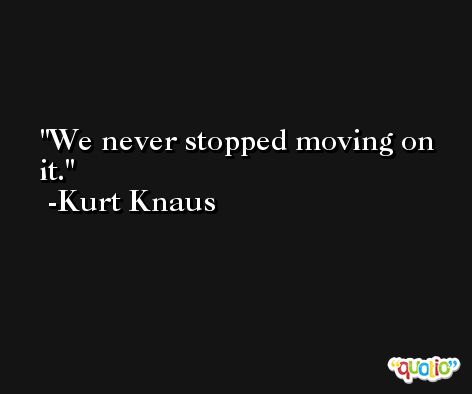 We never stopped moving on it. -Kurt Knaus