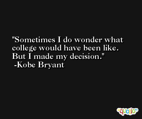 Sometimes I do wonder what college would have been like. But I made my decision. -Kobe Bryant