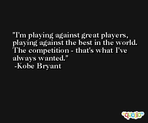 I'm playing against great players, playing against the best in the world. The competition - that's what I've always wanted. -Kobe Bryant