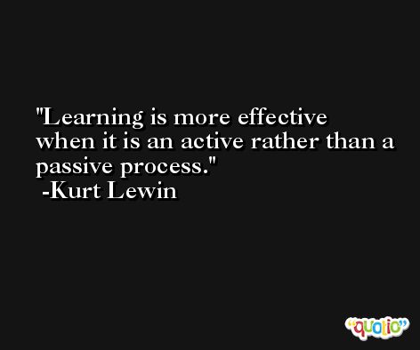 Learning is more effective when it is an active rather than a passive process. -Kurt Lewin