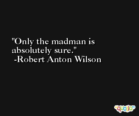 Only the madman is absolutely sure. -Robert Anton Wilson