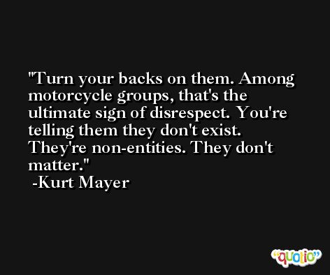 Turn your backs on them. Among motorcycle groups, that's the ultimate sign of disrespect. You're telling them they don't exist. They're non-entities. They don't matter. -Kurt Mayer
