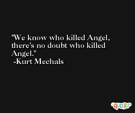 We know who killed Angel, there's no doubt who killed Angel. -Kurt Mechals