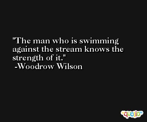The man who is swimming against the stream knows the strength of it. -Woodrow Wilson