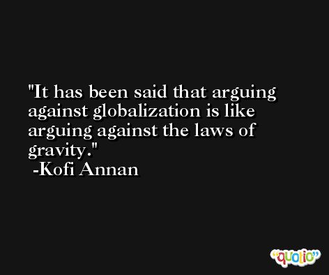 It has been said that arguing against globalization is like arguing against the laws of gravity. -Kofi Annan