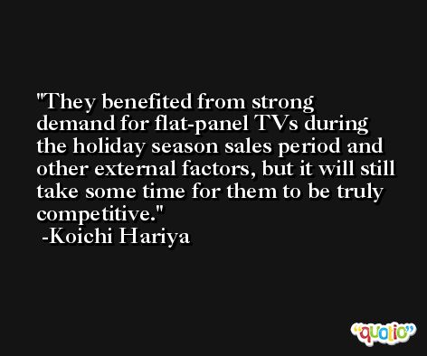 They benefited from strong demand for flat-panel TVs during the holiday season sales period and other external factors, but it will still take some time for them to be truly competitive. -Koichi Hariya
