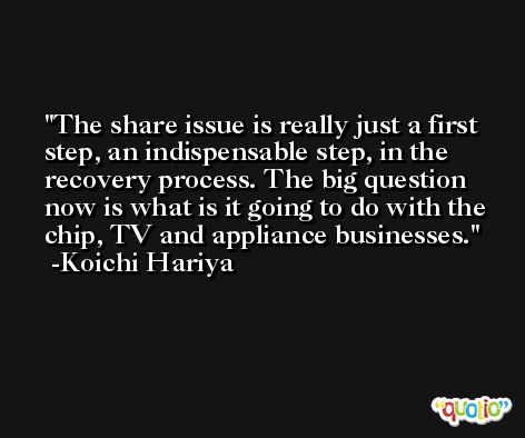 The share issue is really just a first step, an indispensable step, in the recovery process. The big question now is what is it going to do with the chip, TV and appliance businesses. -Koichi Hariya