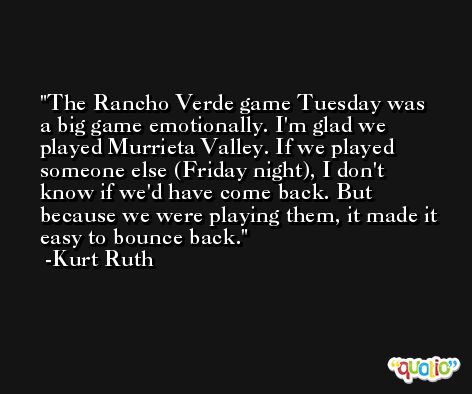 The Rancho Verde game Tuesday was a big game emotionally. I'm glad we played Murrieta Valley. If we played someone else (Friday night), I don't know if we'd have come back. But because we were playing them, it made it easy to bounce back. -Kurt Ruth