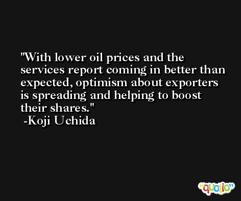 With lower oil prices and the services report coming in better than expected, optimism about exporters is spreading and helping to boost their shares. -Koji Uchida