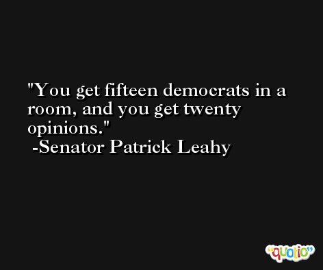 You get fifteen democrats in a room, and you get twenty opinions. -Senator Patrick Leahy