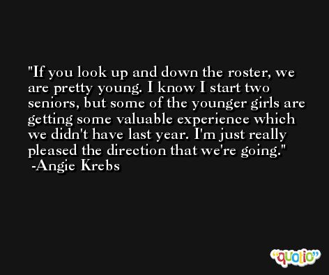If you look up and down the roster, we are pretty young. I know I start two seniors, but some of the younger girls are getting some valuable experience which we didn't have last year. I'm just really pleased the direction that we're going. -Angie Krebs