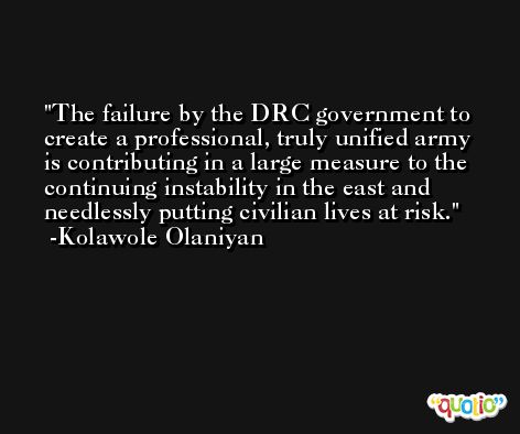 The failure by the DRC government to create a professional, truly unified army is contributing in a large measure to the continuing instability in the east and needlessly putting civilian lives at risk. -Kolawole Olaniyan