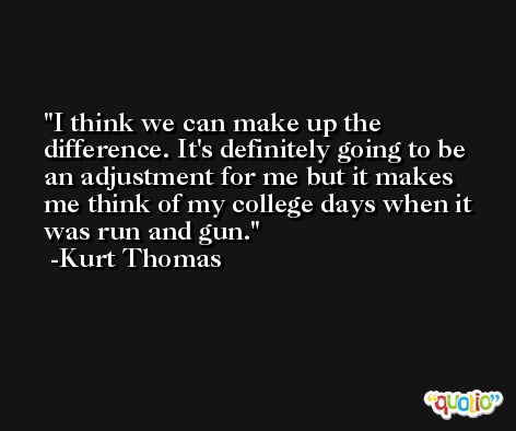 I think we can make up the difference. It's definitely going to be an adjustment for me but it makes me think of my college days when it was run and gun. -Kurt Thomas