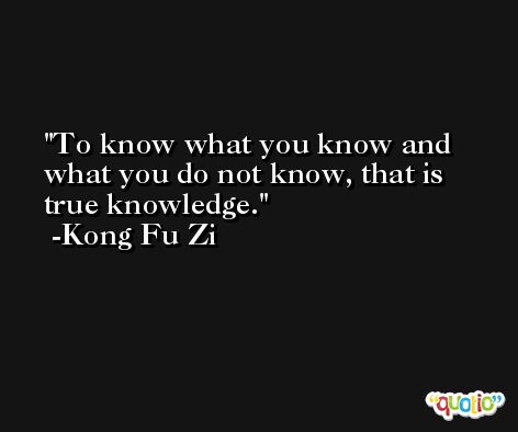 To know what you know and what you do not know, that is true knowledge. -Kong Fu Zi