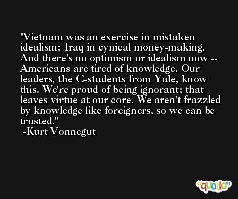 Vietnam was an exercise in mistaken idealism; Iraq in cynical money-making. And there's no optimism or idealism now -- Americans are tired of knowledge. Our leaders, the C-students from Yale, know this. We're proud of being ignorant; that leaves virtue at our core. We aren't frazzled by knowledge like foreigners, so we can be trusted. -Kurt Vonnegut