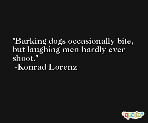Barking dogs occasionally bite, but laughing men hardly ever shoot. -Konrad Lorenz