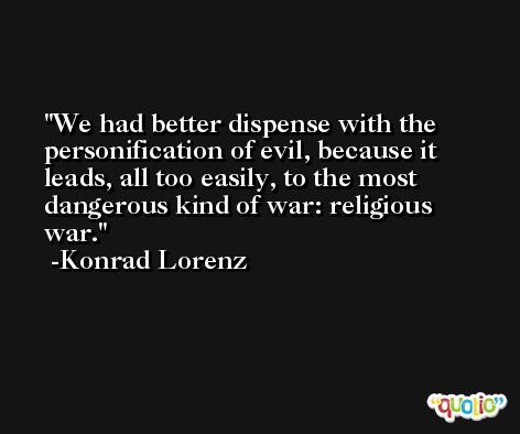 We had better dispense with the personification of evil, because it leads, all too easily, to the most dangerous kind of war: religious war. -Konrad Lorenz