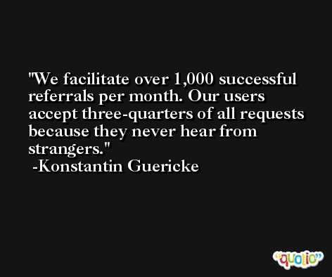 We facilitate over 1,000 successful referrals per month. Our users accept three-quarters of all requests because they never hear from strangers. -Konstantin Guericke